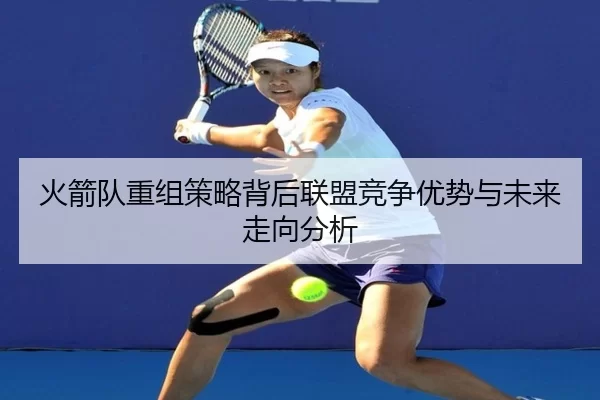 火箭队重组策略背后联盟竞争优势与未来走向分析